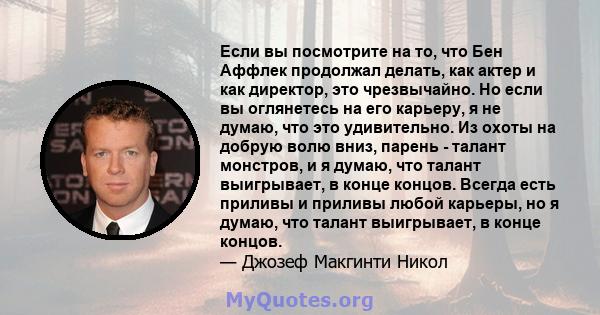 Если вы посмотрите на то, что Бен Аффлек продолжал делать, как актер и как директор, это чрезвычайно. Но если вы оглянетесь на его карьеру, я не думаю, что это удивительно. Из охоты на добрую волю вниз, парень - талант