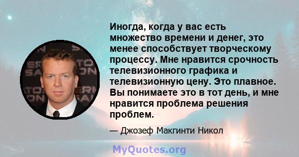 Иногда, когда у вас есть множество времени и денег, это менее способствует творческому процессу. Мне нравится срочность телевизионного графика и телевизионную цену. Это плавное. Вы понимаете это в тот день, и мне