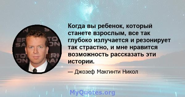 Когда вы ребенок, который станете взрослым, все так глубоко излучается и резонирует так страстно, и мне нравится возможность рассказать эти истории.