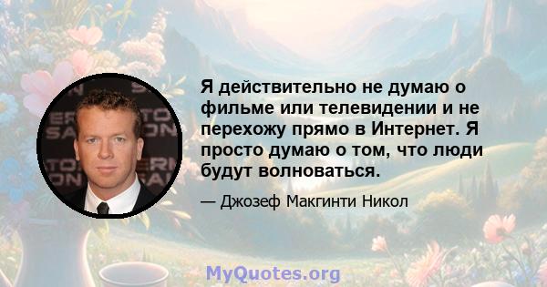 Я действительно не думаю о фильме или телевидении и не перехожу прямо в Интернет. Я просто думаю о том, что люди будут волноваться.