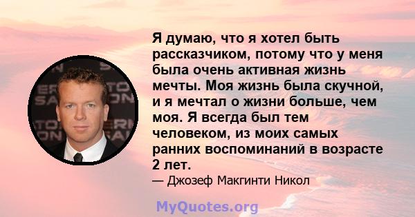 Я думаю, что я хотел быть рассказчиком, потому что у меня была очень активная жизнь мечты. Моя жизнь была скучной, и я мечтал о жизни больше, чем моя. Я всегда был тем человеком, из моих самых ранних воспоминаний в