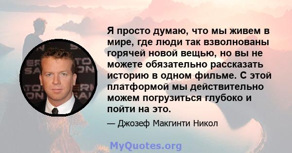 Я просто думаю, что мы живем в мире, где люди так взволнованы горячей новой вещью, но вы не можете обязательно рассказать историю в одном фильме. С этой платформой мы действительно можем погрузиться глубоко и пойти на