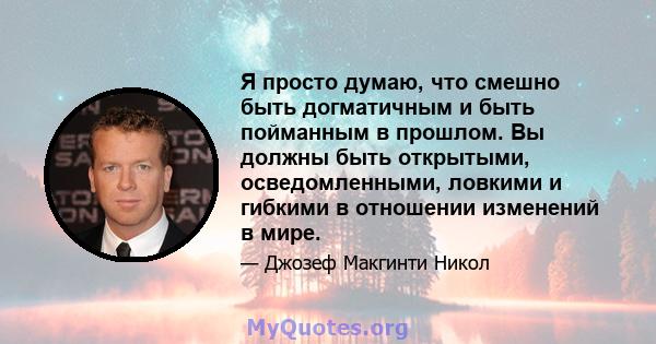 Я просто думаю, что смешно быть догматичным и быть пойманным в прошлом. Вы должны быть открытыми, осведомленными, ловкими и гибкими в отношении изменений в мире.