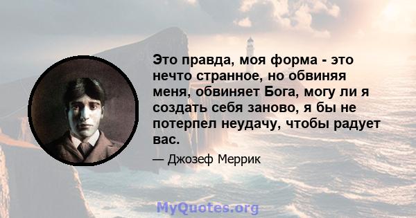 Это правда, моя форма - это нечто странное, но обвиняя меня, обвиняет Бога, могу ли я создать себя заново, я бы не потерпел неудачу, чтобы радует вас.