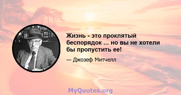 Жизнь - это проклятый беспорядок ... но вы не хотели бы пропустить ее!