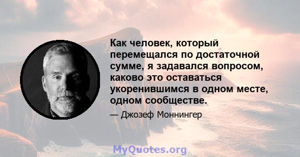 Как человек, который перемещался по достаточной сумме, я задавался вопросом, каково это оставаться укоренившимся в одном месте, одном сообществе.