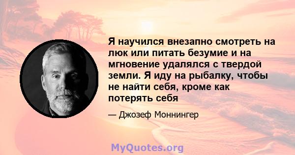 Я научился внезапно смотреть на люк или питать безумие и на мгновение удалялся с твердой земли. Я иду на рыбалку, чтобы не найти себя, кроме как потерять себя