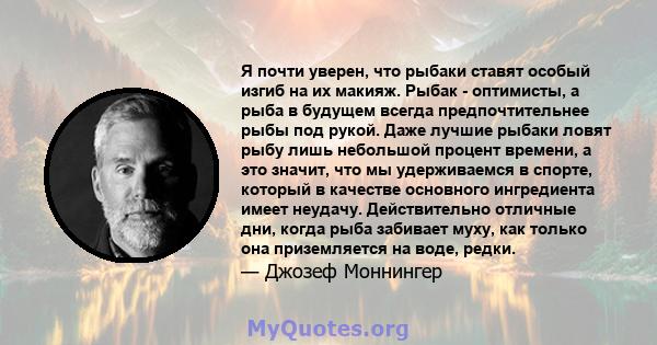 Я почти уверен, что рыбаки ставят особый изгиб на их макияж. Рыбак - оптимисты, а рыба в будущем всегда предпочтительнее рыбы под рукой. Даже лучшие рыбаки ловят рыбу лишь небольшой процент времени, а это значит, что мы 