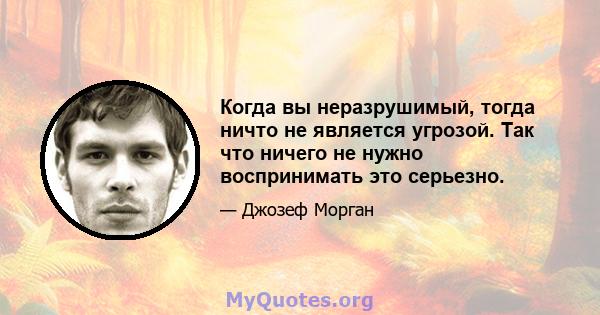 Когда вы неразрушимый, тогда ничто не является угрозой. Так что ничего не нужно воспринимать это серьезно.