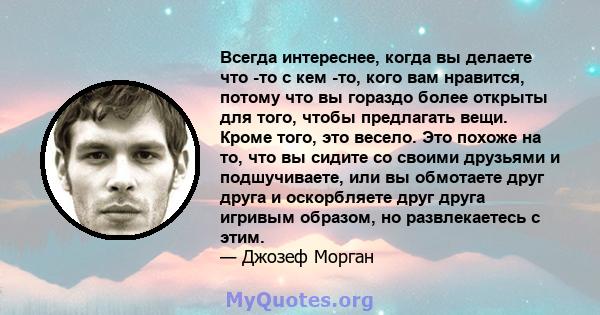 Всегда интереснее, когда вы делаете что -то с кем -то, кого вам нравится, потому что вы гораздо более открыты для того, чтобы предлагать вещи. Кроме того, это весело. Это похоже на то, что вы сидите со своими друзьями и 