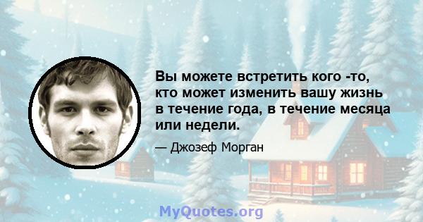 Вы можете встретить кого -то, кто может изменить вашу жизнь в течение года, в течение месяца или недели.