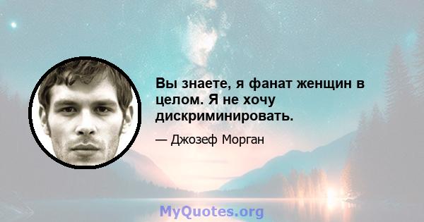 Вы знаете, я фанат женщин в целом. Я не хочу дискриминировать.