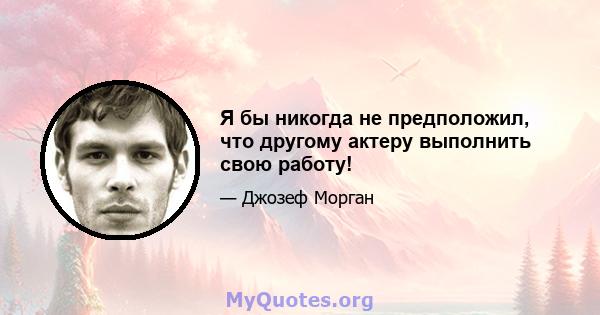 Я бы никогда не предположил, что другому актеру выполнить свою работу!