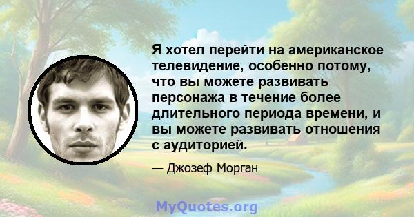 Я хотел перейти на американское телевидение, особенно потому, что вы можете развивать персонажа в течение более длительного периода времени, и вы можете развивать отношения с аудиторией.