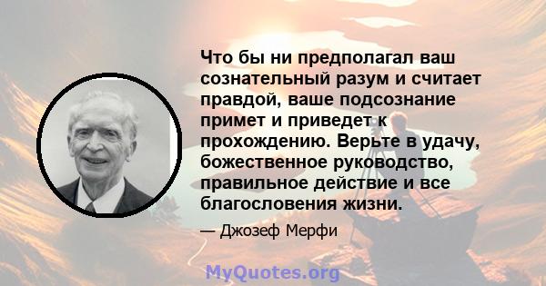 Что бы ни предполагал ваш сознательный разум и считает правдой, ваше подсознание примет и приведет к прохождению. Верьте в удачу, божественное руководство, правильное действие и все благословения жизни.