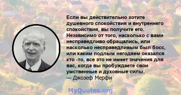 Если вы действительно хотите душевного спокойствия и внутреннего спокойствия, вы получите его. Независимо от того, насколько с вами несправедливо обращались, или насколько несправедливым был босс, или каким подлым