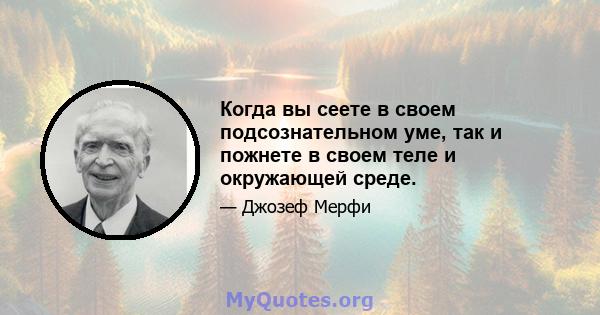 Когда вы сеете в своем подсознательном уме, так и пожнете в своем теле и окружающей среде.