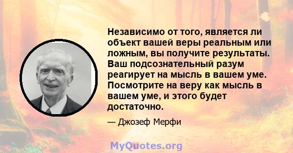 Независимо от того, является ли объект вашей веры реальным или ложным, вы получите результаты. Ваш подсознательный разум реагирует на мысль в вашем уме. Посмотрите на веру как мысль в вашем уме, и этого будет достаточно.