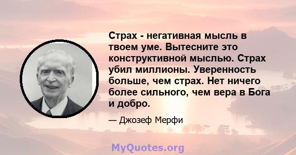 Страх - негативная мысль в твоем уме. Вытесните это конструктивной мыслью. Страх убил миллионы. Уверенность больше, чем страх. Нет ничего более сильного, чем вера в Бога и добро.