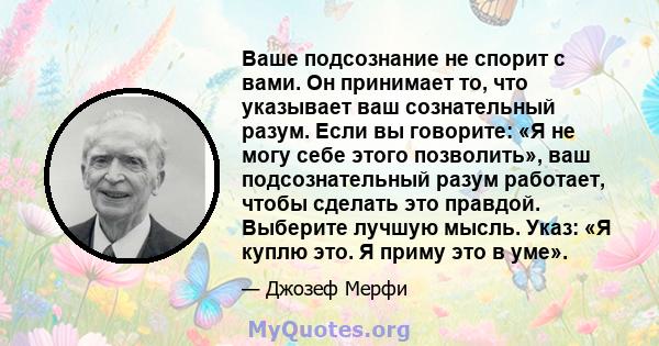 Ваше подсознание не спорит с вами. Он принимает то, что указывает ваш сознательный разум. Если вы говорите: «Я не могу себе этого позволить», ваш подсознательный разум работает, чтобы сделать это правдой. Выберите