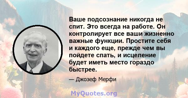 Ваше подсознание никогда не спит. Это всегда на работе. Он контролирует все ваши жизненно важные функции. Простите себя и каждого еще, прежде чем вы пойдете спать, и исцеление будет иметь место гораздо быстрее.