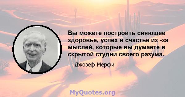 Вы можете построить сияющее здоровье, успех и счастье из -за мыслей, которые вы думаете в скрытой студии своего разума.