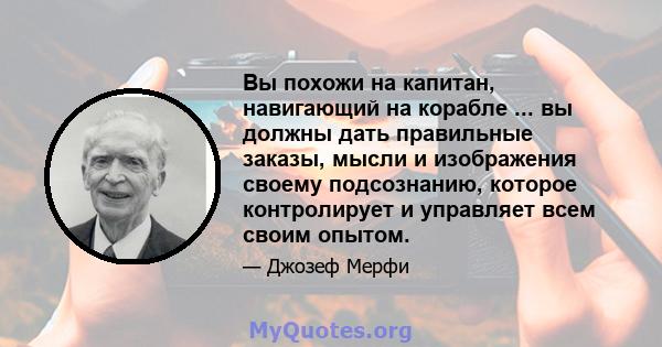 Вы похожи на капитан, навигающий на корабле ... вы должны дать правильные заказы, мысли и изображения своему подсознанию, которое контролирует и управляет всем своим опытом.