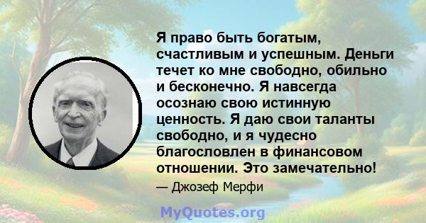 Я право быть богатым, счастливым и успешным. Деньги течет ко мне свободно, обильно и бесконечно. Я навсегда осознаю свою истинную ценность. Я даю свои таланты свободно, и я чудесно благословлен в финансовом отношении.