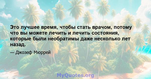 Это лучшее время, чтобы стать врачом, потому что вы можете лечить и лечить состояния, которые были необратимы даже несколько лет назад.