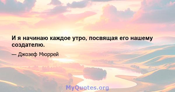 И я начинаю каждое утро, посвящая его нашему создателю.