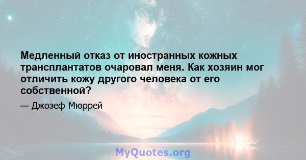 Медленный отказ от иностранных кожных трансплантатов очаровал меня. Как хозяин мог отличить кожу другого человека от его собственной?