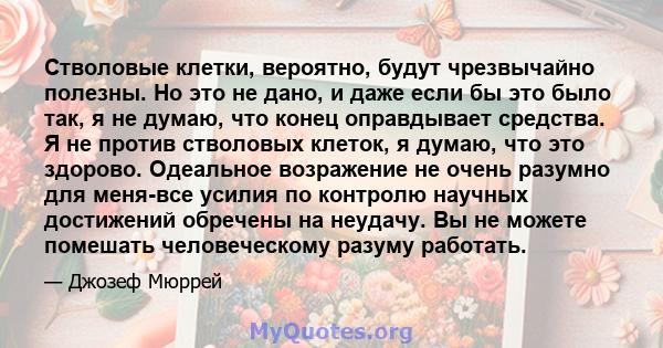 Стволовые клетки, вероятно, будут чрезвычайно полезны. Но это не дано, и даже если бы это было так, я не думаю, что конец оправдывает средства. Я не против стволовых клеток, я думаю, что это здорово. Одеальное