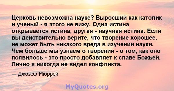 Церковь невозможна науке? Выросший как католик и ученый - я этого не вижу. Одна истина открывается истина, другая - научная истина. Если вы действительно верите, что творение хорошее, не может быть никакого вреда в