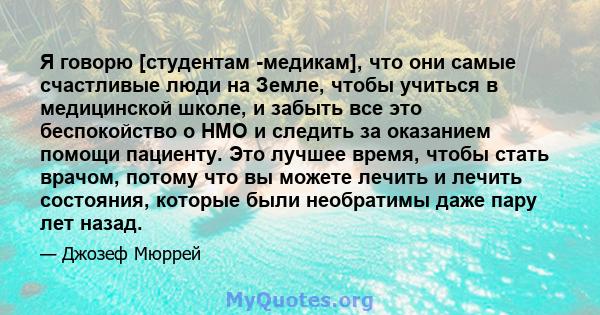 Я говорю [студентам -медикам], что они самые счастливые люди на Земле, чтобы учиться в медицинской школе, и забыть все это беспокойство о HMO и следить за оказанием помощи пациенту. Это лучшее время, чтобы стать врачом, 