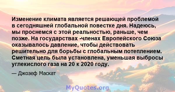 Изменение климата является решающей проблемой в сегодняшней глобальной повестке дня. Надеюсь, мы проснемся с этой реальностью, раньше, чем позже. На государствах -членах Европейского Союза оказывалось давление, чтобы