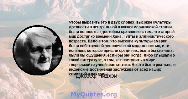 Чтобы выразить это в двух словах, высокие культуры древности в центральной и южноамериканской стадии были полностью достойны сравнения с тем, что старый мир достиг ко времени Хана, Гупты и эллинистического возраста.