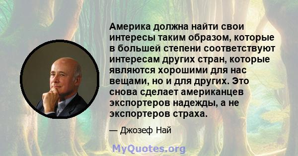 Америка должна найти свои интересы таким образом, которые в большей степени соответствуют интересам других стран, которые являются хорошими для нас вещами, но и для других. Это снова сделает американцев экспортеров