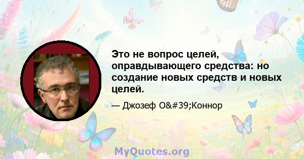 Это не вопрос целей, оправдывающего средства: но создание новых средств и новых целей.