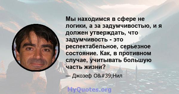 Мы находимся в сфере не логики, а за задумчивостью, и я должен утверждать, что задумчивость - это респектабельное, серьезное состояние. Как, в противном случае, учитывать большую часть жизни?