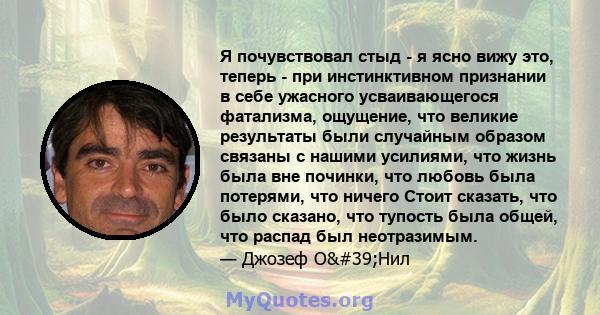 Я почувствовал стыд - я ясно вижу это, теперь - при инстинктивном признании в себе ужасного усваивающегося фатализма, ощущение, что великие результаты были случайным образом связаны с нашими усилиями, что жизнь была вне 