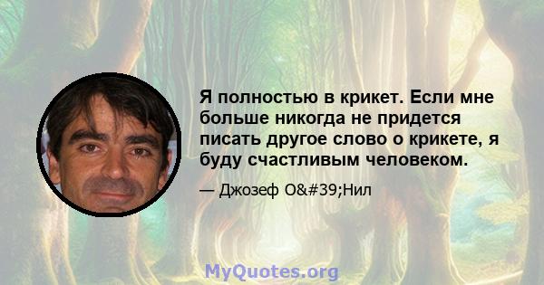 Я полностью в крикет. Если мне больше никогда не придется писать другое слово о крикете, я буду счастливым человеком.