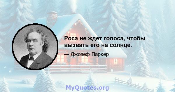 Роса не ждет голоса, чтобы вызвать его на солнце.