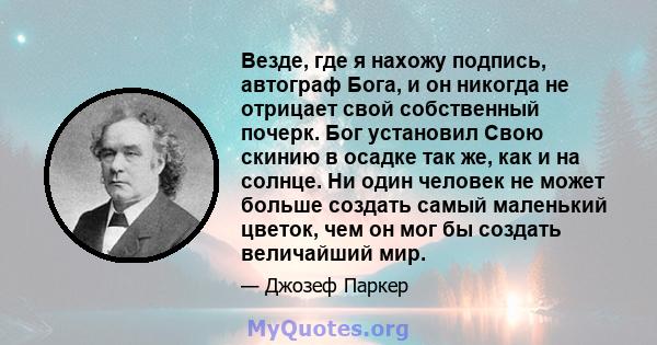 Везде, где я нахожу подпись, автограф Бога, и он никогда не отрицает свой собственный почерк. Бог установил Свою скинию в осадке так же, как и на солнце. Ни один человек не может больше создать самый маленький цветок,