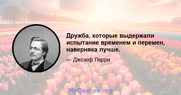 Дружба, которые выдержали испытание временем и перемен, наверняка лучше.