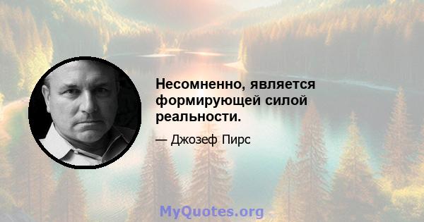 Несомненно, является формирующей силой реальности.