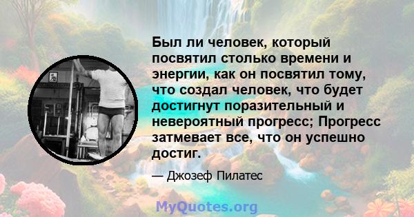 Был ли человек, который посвятил столько времени и энергии, как он посвятил тому, что создал человек, что будет достигнут поразительный и невероятный прогресс; Прогресс затмевает все, что он успешно достиг.