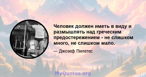 Человек должен иметь в виду и размышлять над греческим предостережением - не слишком много, не слишком мало.