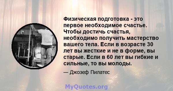 Физическая подготовка - это первое необходимое счастье. Чтобы достичь счастья, необходимо получить мастерство вашего тела. Если в возрасте 30 лет вы жесткие и не в форме, вы старые. Если в 60 лет вы гибкие и сильные, то 