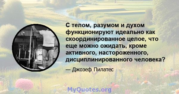 С телом, разумом и духом функционируют идеально как скоординированное целое, что еще можно ожидать, кроме активного, настороженного, дисциплинированного человека?