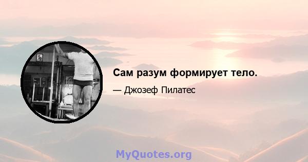 Сам разум формирует тело.